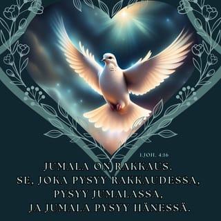 Ensimmäinen Johanneksen kirje 4:16-17 - Me olemme oppineet tuntemaan Jumalan rakkauden kaikkia meitä kohtaan ja uskomme siihen.
Jumala on rakkaus. Se, joka pysyy rakkaudessa, pysyy Jumalassa, ja Jumala pysyy hänessä. Jumalan rakkaus on saavuttanut meissä täyttymyksensä, kun me tuomion päivänä astumme rohkeasti esiin. Sellainen kuin Jeesus on, sellaisia olemme mekin tässä maailmassa. Pelkoa ei rakkaudessa ole