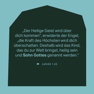 Lukas 1:34-38 - ° Da sagte Maria zu dem Gottesboten: »Wie soll das geschehen? Ich habe doch noch nie mit einem Mann geschlafen!« ° Der Gottesbote antwortete ihr: »Der heilige Gottesgeist wird über dich kommen und die Kraft des Höchsten wird ihren Schatten über dich werfen. Deshalb wird das Kind, das du zur Welt bringen wirst, heilig sein. Sohn Gottes wird es genannt werden. ° Achte darauf: Deine Verwandte Elisabeth ist auch schwanger und erwartet trotz ihres hohen Alters einen Sohn. Sie ist jetzt im sechsten Monat, sie, von der gesagt wurde: Sie kann keine Kinder bekommen! ° Das zeigt: Bei Gott ist überhaupt nichts unmöglich!« ° Maria antwortete: »Hier bin ich, eine Dienerin Gottes des Herrn! Es soll genauso geschehen, wie du es gesagt hast!« Danach verließ der Gottesbote sie wieder.