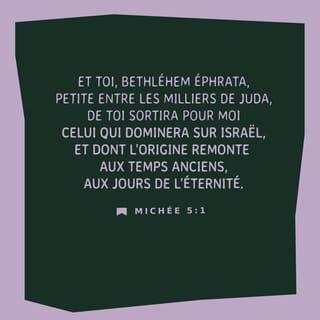 Michée 5:1-3 - Le SEIGNEUR dit :
« Et toi, Bethléem Éfrata,
tu es un petit village
parmi ceux des clans de Juda.
Pourtant, celui qui doit gouverner Israël,
je le ferai sortir de chez toi.
Il appartient
à une famille très ancienne. »
Le SEIGNEUR va abandonner son peuple
pendant un certain temps.
Ensuite, le jour viendra
où la femme qui doit accoucher
aura un fils.
Ceux qui seront encore en vie
après l’exil
viendront rejoindre les autres Israélites.
Et lui, le chef annoncé,
il se lèvera et il sera leur berger
par la puissance du SEIGNEUR,
par la présence glorieuse
du SEIGNEUR son Dieu.
Les gens de son peuple
vivront en sécurité.
En effet, sa puissance s’étendra
jusqu’au bout du monde.