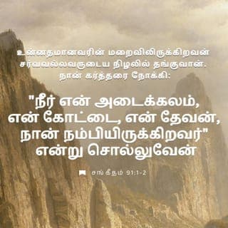 சங்கீதம் 91:1-16 - உன்னதமானவரின் மறைவிலிருக்கிறவன் சர்வவல்லவருடைய நிழலில் தங்குவான்.
நான் கர்த்தரை நோக்கி: நீர் என் அடைக்கலம், என் கோட்டை, என் தேவன், நான் நம்பியிருக்கிறவர் என்று சொல்லுவேன்.
அவர் உன்னை வேடனுடைய கண்ணிக்கும், பாழாக்கும் கொள்ளைநோய்க்கும் தப்புவிப்பார்.
அவர் தமது சிறகுகளாலே உன்னை மூடுவார்; அவர் செட்டைகளின் கீழே அடைக்கலம் புகுவாய்; அவருடைய சத்தியம் உனக்குப் பரிசையும் கேடகமுமாகும்.
இரவில் உண்டாகும் பயங்கரத்துக்கும், பகலில் பறக்கும் அம்புக்கும்,
இருளில் நடமாடும் கொள்ளை நோய்க்கும், மத்தியானத்தில் பாழாக்கும் சங்காரத்துக்கும் பயப்படாதிருப்பாய்.
உன் பக்கத்தில் ஆயிரம்பேரும், உன் வலதுபுறத்தில் பதினாயிரம்பேரும் விழுந்தாலும், அது உன்னை அணுகாது.
உன் கண்களால் மாத்திரம் நீ அதைப் பார்த்து, துன்மார்க்கருக்கு வரும் பலனைக் காண்பாய்.
எனக்கு அடைக்கலமாயிருக்கிற உன்னதமான கர்த்தரை உனக்குத் தாபரமாகக் கொண்டாய்.
ஆகையால் பொல்லாப்பு உனக்கு நேரிடாது, வாதை உன் கூடாரத்தை அணுகாது.
உன் வழிகளிலெல்லாம் உன்னைக் காக்கும்படி, உனக்காகத் தம்முடைய தூதர்களுக்குக் கட்டளையிடுவார்.
உன் பாதம் கல்லில் இடறாதபடிக்கு அவர்கள் உன்னைத் தங்கள் கைகளில் ஏந்திக்கொண்டு போவார்கள்.
சிங்கத்தின்மேலும் விரியன் பாம்பின்மேலும் நீ நடந்து, பாலசிங்கத்தையும் வலுசர்ப்பத்தையும் மிதித்துப் போடுவாய்.
அவன் என்னிடத்தில் வாஞ்சையாயிருக்கிறபடியால் அவனை விடுவிப்பேன்; என் நாமத்தை அவன் அறிந்திருக்கிறபடியால் அவனை உயர்ந்த அடைக்கலத்திலே வைப்பேன்.
அவன் என்னை நோக்கிக் கூப்பிடுவான், நான் அவனுக்கு மறுஉத்தரவு அருளிச்செய்வேன்; ஆபத்தில் நானே அவனோடிருந்து, அவனைத் தப்புவித்து, அவனைக் கனப்படுத்துவேன்.
நீடித்த நாட்களால் அவனைத் திருப்தியாக்கி, என் இரட்சிப்பை அவனுக்குக் காண்பிப்பேன்.