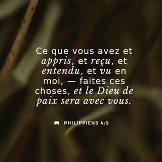 Philippiens 4:9-12 - Faites ce que vous avez appris de moi, ce que vous avez reçu et entendu de moi, ce que vous m’avez vu faire. Et le Dieu qui donne la paix sera avec vous.
J’ai eu beaucoup de joie dans le Seigneur. En effet, finalement, vous avez pu montrer de nouveau votre intérêt pour moi. Cet intérêt, vous l’aviez, mais vous n’aviez pas eu l’occasion de le montrer. Je ne dis pas cela parce que j’ai besoin de quelque chose ! Non, j’ai appris à me contenter de ce que j’ai. Je sais vivre dans la pauvreté, je sais vivre dans la richesse. Toujours et partout, j’ai appris à être rassasié et à avoir faim, à vivre avec beaucoup et avec peu.