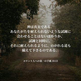 コリント人への手紙Ⅰ 10:13 - このことを覚えていてください。あなたがたの生活の中に入り込む誘惑は、別に新しいものでも、特別なものでもないということです。ほかにも多くの人たちが、あなたがたよりも先に、同じ問題にぶつかってきたのです。どんな誘惑にも抵抗するすべはあります。神様は決して、とてもたち打ちできないような誘惑や試練に会わせたりはなさいません。神様がそう約束されたのであり、その約束は必ず実行されるからです。神様は、あなたがたが誘惑や試練に忍耐強く立ち向かえるように、それから逃れる方法を教えてくださいます。