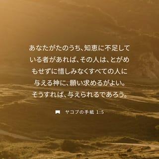 ヤコブの手紙 1:4-11 - だから、なんら欠点のない、完全な、でき上がった人となるように、その忍耐力を十分に働かせるがよい。
あなたがたのうち、知恵に不足している者があれば、その人は、とがめもせずに惜しみなくすべての人に与える神に、願い求めるがよい。そうすれば、与えられるであろう。 ただ、疑わないで、信仰をもって願い求めなさい。疑う人は、風の吹くままに揺れ動く海の波に似ている。 そういう人は、主から何かをいただけるもののように思うべきではない。 そんな人間は、二心の者であって、そのすべての行動に安定がない。
低い身分の兄弟は、自分が高くされたことを喜びなさい。 また、富んでいる者は、自分が低くされたことを喜ぶがよい。富んでいる者は、草花のように過ぎ去るからである。 たとえば、太陽が上って熱風をおくると、草を枯らす。そしてその花は落ち、その美しい姿は消えうせてしまう。それと同じように、富んでいる者も、その一生の旅なかばで没落するであろう。