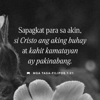 Mga Taga-Filipos 1:20-27 - Ang aking pinakananais at inaasahan ay ang hindi ako mapahiya sa anumang bagay; kundi sa lahat ng panahon ay buong tapang kong maparangalan si Cristo sa buhay o sa kamatayan man. Sapagkat para sa akin, si Cristo ang aking buhay at kahit kamatayan ay pakinabang. Ngunit kapag ako'y mananatiling buháy, ito'y kapaki-pakinabang din sapagkat ako'y makakagawa pa ng mabubuting bagay. Hindi ko malaman kung alin ang aking pipiliin. May pagtatalo sa loob ko; gusto ko nang pumanaw sa mundong ito upang makapiling ni Cristo, sapagkat ito ang lalong mabuti para sa akin. Ngunit alang-alang sa inyo, mas kailangan pang manatili ako sa buhay na ito. Dahil dito, natitiyak kong ako'y mabubuhay pa at makakasama ninyong lahat upang matulungan kayong magpatuloy nang may kagalakan sa inyong pananalig sa Panginoon. Kung magkagayon, lalo ninyo akong maipagmamalaki at lalo ninyong pupurihin si Cristo Jesus dahil sa aking pagbabalik sa inyo.
Kaya nga, mga kapatid, pagsikapan ninyong mamuhay ayon sa Magandang Balita ni Cristo. Sa gayon, makabalik man ako sa inyong piling o hindi, makakatiyak pa rin akong kayo'y nananatili sa iisang layunin at sama-samang ipinaglalaban ang pananalig sa Magandang Balita.
