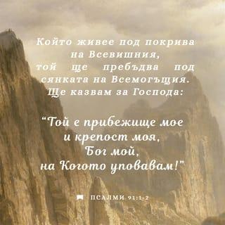 Псалми 91:1-7 - (По слав. 90). Който живее под покрива на Всевишния, Той ще пребъдва под сянката на Всемогъщия. Ще казвам за Господа: Той е прибежище мое и крепост моя, Бог мой, на Когото уповавам. Защото Той ще те избавя от примката на ловеца И от гибелен мор. С перата Си ще те покрива; И под крилата Му ще прибегнеш; Неговата вярност е щит и закрила. Няма да се боиш от нощен страх, От стрелата, която лети денем, От мор, който ходи в тъмнина, От погибел, която опустошава всред пладне. Хиляда души ще падат от страната ти, И десет хиляди до десницата ти, <Но> до тебе няма да се приближи.