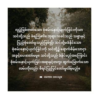 ၁ ကော 10:13 - သင်တို့တွေ့ကြုံရသည့်စုံစမ်းနှောင့်ယှက်ခြင်း များသည်လူအပေါင်းတို့တွေ့ကြုံနေကြ၊ သာ မန်စုံစမ်းနှောင့်ယှက်ခြင်းများသာဖြစ်၏။ ဘုရား သခင်သည်ကတိတည်တော်မူသောအရှင်ဖြစ် တော်မူသဖြင့် သင်တို့အားမိမိတို့ခံနိုင်သည် ထက်ပို၍စုံစမ်းနှောင့်ယှက်ခြင်းကိုခံစေတော် မူလိမ့်မည်မဟုတ်။ စုံစမ်းနှောင့်ယှက်ခြင်းခံရ ချိန်၌ခံနိုင်သောခွန်အားကိုပေးတော်မူသဖြင့် ထိုစုံစမ်းနှောင့်ယှက်ခြင်းမှလွတ်မြောက်ရန် လမ်းဖွင့်ပေးတော်မူလိမ့်မည်။