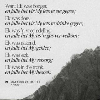 Matteus 25:35 - Laat Ek julle vertel. Ek het niks gehad om te eet nie, maar julle het My kos gegee. Toe Ek dors was, was julle daar met ’n glas water. Toe Ek nog vir julle ’n onbekende was, het julle My al in julle huise verwelkom en selfs slaapplek gegee.