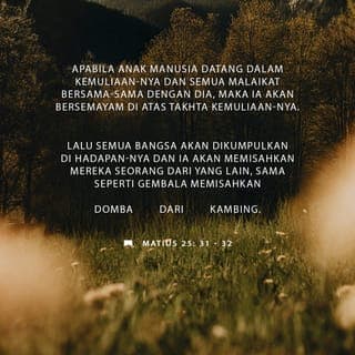 Matius 25:31-40 - ”Apabila Anak Manusia datang dalam kemuliaan-Nya dan semua malaikat bersama-sama dengan Dia, maka Ia akan bersemayam di atas takhta kemuliaan-Nya. Lalu semua bangsa akan dikumpulkan di hadapan-Nya dan Ia akan memisahkan mereka seorang dari pada seorang, sama seperti gembala memisahkan domba dari kambing, dan Ia akan menempatkan domba-domba di sebelah kanan-Nya dan kambing-kambing di sebelah kiri-Nya. Dan Raja itu akan berkata kepada mereka yang di sebelah kanan-Nya: Mari, hai kamu yang diberkati oleh Bapa-Ku, terimalah Kerajaan yang telah disediakan bagimu sejak dunia dijadikan. Sebab ketika Aku lapar, kamu memberi Aku makan; ketika Aku haus, kamu memberi Aku minum; ketika Aku seorang asing, kamu memberi Aku tumpangan; ketika Aku telanjang, kamu memberi Aku pakaian; ketika Aku sakit, kamu melawat Aku; ketika Aku di dalam penjara, kamu mengunjungi Aku. Maka orang-orang benar itu akan menjawab Dia, katanya: Tuhan, bilamanakah kami melihat Engkau lapar dan kami memberi Engkau makan, atau haus dan kami memberi Engkau minum? Bilamanakah kami melihat Engkau sebagai orang asing, dan kami memberi Engkau tumpangan, atau telanjang dan kami memberi Engkau pakaian? Bilamanakah kami melihat Engkau sakit atau dalam penjara dan kami mengunjungi Engkau? Dan Raja itu akan menjawab mereka: Aku berkata kepadamu, sesungguhnya segala sesuatu yang kamu lakukan untuk salah seorang dari saudara-Ku yang paling hina ini, kamu telah melakukannya untuk Aku.