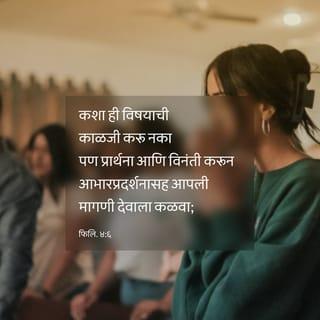 फिलिप्पैकरांस पत्र 4:6-9 - कशाविषयीही चिंताक्रांत होऊ नका, तर सर्व गोष्टींविषयी प्रार्थना व विनंती करून आभारप्रदर्शनासह आपली मागणी देवाला कळवा.
म्हणजे सर्व बुद्धिसामर्थ्याच्या पलीकडे असलेली देवाने दिलेली शांती तुमची अंतःकरणे व तुमचे विचार ख्रिस्त येशूच्या ठायी राखील.
बंधूंनो, शेवटी इतके सांगतो की, जे काही सत्य, जे काही आदर णीय, जे काही न्याय्य, जे काही शुद्ध, जे काही प्रशंसनीय, जे काही श्रवणीय, जो काही सद्गुण, जी काही स्तुती, त्यांचे मनन करा.
माझ्यापासून जे तुम्ही शिकलात, जे स्वीकारलेत, व माझे जे ऐकलेत, पाहिलेत ते आचरत राहा; म्हणजे शांतिदाता देव तुमच्याबरोबर राहील.