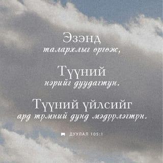 Дуулал 105:1-10 - Аяа, ЭЗЭНд талархлыг өргөн
Алдар нэрийг нь дуудан
Ард түмний дунд үйлсийг нь мэдүүлэгтүн.
Түүнд дуулж, Түүнд магтуу дууг дуулагтун.
Түүний бүх гайхамшгуудыг яригтун.
Түүний ариун нэрд алдар байг.
ЭЗЭНийг эрэлхийлэгчийн зүрх баясах болтугай.
ЭЗЭНийг хийгээд
Түүний хүч чадлыг эрэлхийлэгтүн.
Түүний нүүр царайг үргэлж хайгтун.
ЭЗЭНий үйлдсэн гайхамшигт үйлсийг,
Түүний тэмдгүүд болон
Түүний амнаас гарах шүүлтүүдийг санагтун.
Түүний зарц Абрахамын үр удам,
Түүний сонгосон хүмүүс, Иаковын хөвгүүд ээ!
Тэр бидний Бурхан ЭЗЭН.
Түүний шүүлтүүд бүх дэлхийд байна.
Мянга мянган үеийнхэнд
Тушаасан үг, гэрээгээ
Тэрээр мөнхөд санадаг.
Абрахамтай тогтоосон гэрээ,
Исаакт өгсөн амлалтаа
Иаковт зарлиг,
Израильд мөнхийн гэрээ болгож баталсан юм.