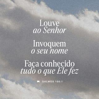 Salmos 105:1-3 - Agradeçam a Deus, o SENHOR,
anunciem a sua grandeza
e contem às nações
as coisas que ele fez.
Cantem a Deus, cantem louvores a ele,
falem dos seus atos maravilhosos.
Tenham orgulho daquilo
que o Santo Deus tem feito.
Que fique alegre o coração
de todos os que adoram
a Deus, o SENHOR!
