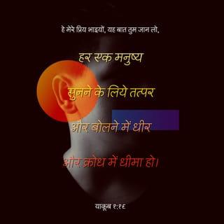 याकूब 1:19-25 - हे मेरे प्रिय भाइयो, यह बात तुम जान लो : हर एक मनुष्य सुनने के लिये तत्पर और बोलने में धीर और क्रोध में धीमा हो, क्योंकि मनुष्य का क्रोध परमेश्वर के धर्म का निर्वाह नहीं कर सकता। इसलिये सारी मलिनता और बैर भाव की बढ़ती को दूर करके, उस वचन को नम्रता से ग्रहण कर लो जो हृदय में बोया गया और जो तुम्हारे प्राणों का उद्धार कर सकता है। परन्तु वचन पर चलनेवाले बनो, और केवल सुननेवाले ही नहीं जो अपने आप को धोखा देते हैं। क्योंकि जो कोई वचन का सुननेवाला हो और उस पर चलनेवाला न हो, तो वह उस मनुष्य के समान है जो अपना स्वाभाविक मुँह दर्पण में देखता है। इसलिये कि वह अपने आप को देखकर चला जाता और तुरन्त भूल जाता है कि वह कैसा था। पर जो व्यक्ति स्वतंत्रता की सिद्ध व्यवस्था पर ध्यान करता रहता है, वह अपने काम में इसलिये आशीष पाएगा कि सुनकर भूलता नहीं पर वैसा ही काम करता है।