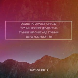 Дуулал 105:1-10 - Аяа, ЭЗЭНд талархлыг өргөн
Алдар нэрийг нь дуудан
Ард түмний дунд үйлсийг нь мэдүүлэгтүн.
Түүнд дуулж, Түүнд магтуу дууг дуулагтун.
Түүний бүх гайхамшгуудыг яригтун.
Түүний ариун нэрд алдар байг.
ЭЗЭНийг эрэлхийлэгчийн зүрх баясах болтугай.
ЭЗЭНийг хийгээд
Түүний хүч чадлыг эрэлхийлэгтүн.
Түүний нүүр царайг үргэлж хайгтун.
ЭЗЭНий үйлдсэн гайхамшигт үйлсийг,
Түүний тэмдгүүд болон
Түүний амнаас гарах шүүлтүүдийг санагтун.
Түүний зарц Абрахамын үр удам,
Түүний сонгосон хүмүүс, Иаковын хөвгүүд ээ!
Тэр бидний Бурхан ЭЗЭН.
Түүний шүүлтүүд бүх дэлхийд байна.
Мянга мянган үеийнхэнд
Тушаасан үг, гэрээгээ
Тэрээр мөнхөд санадаг.
Абрахамтай тогтоосон гэрээ,
Исаакт өгсөн амлалтаа
Иаковт зарлиг,
Израильд мөнхийн гэрээ болгож баталсан юм.