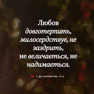 1-е до коринтян 13:4-13 - Любов довготерпить, любов милосердствує, не заздрить, любов не величається, не надимається,
не поводиться нечемно, не шукає тільки свого, не рветься до гніву, не думає лихого, не радіє з неправди, але тішиться правдою, усе зносить, вірить у все, сподівається всього, усе терпить! Ніколи любов не перестає! Хоч пророцтва й існують, та припиняться, хоч мови існують, замовкнуть, хоч існує знання, та скасується.
Бо ми знаємо частинно, і пророкуємо частинно; коли ж досконале настане, тоді зупиниться те, що частинне. Коли я дитиною був, то я говорив, як дитина, як дитина я думав, розумів, як дитина. Коли ж мужем я став, то відкинув дитяче. Отож, тепер бачимо ми ніби у дзеркалі, у загадці, але потім обличчям в обличчя; тепер розумію частинно, а потім пізнаю, як і пізнаний я. А тепер залишаються віра, надія, любов, оці три. А найбільша між ними любов!