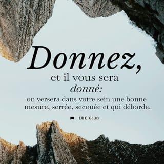 Luc 6:38 - Donnez à d’autres personnes et Dieu vous donnera. Il vous donnera plus que ce que vous avez donné. Il remplira vos poches jusqu’à ce que plus rien n’y entre. Ce sera si plein que cela débordera. Dieu vous donnera comme vous donnez aux autres personnes.