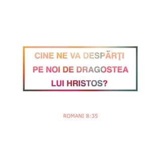 Romani 8:35-39 - Cine ne va despărți pe noi de dragostea lui Hristos? Necazul sau strâmtorarea sau prigonirea sau foametea sau lipsa de îmbrăcăminte sau primejdia sau sabia? După cum este scris: „Din pricina Ta suntem dați morții toată ziua; suntem socotiți ca niște oi de tăiat.” Totuși în toate aceste lucruri noi suntem mai mult decât biruitori, prin Acela care ne-a iubit. Căci sunt bine încredințat că nici moartea, nici viața, nici îngerii, nici stăpânirile, nici puterile, nici lucrurile de acum, nici cele viitoare, nici înălțimea, nici adâncimea, nici o altă făptură nu vor fi în stare să ne despartă de dragostea lui Dumnezeu, care este în Isus Hristos, Domnul nostru.
