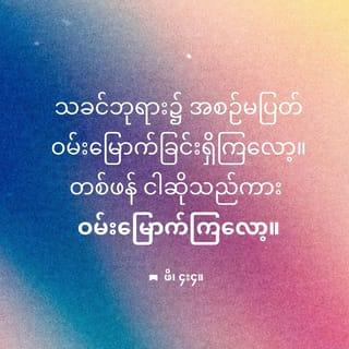 ဖိလိပ္ပိ 4:4-7 - သခင်ဘုရား၌ အစဉ်မပြတ် ဝမ်းမြောက်ခြင်းရှိကြလော့။ တစ်ဖန် ငါဆိုသည်ကား ဝမ်းမြောက်ကြလော့။- လူအပေါင်းတို့ရှေ့၌ သင် တို့၏ ဖြည်းညင်းခြင်း သဘောကို ထင်ရှားစေကြလော့။ သခင်ဘုရားသည် အနီးအပါး၌ ရှိတော်မူ၏။- အဘယ်အမှုကိုမျှ စိုးရိမ်ခြင်းမရှိဘဲ အရာရာ၌ ကျေးဇူးတော်ကို ချီးမွမ်းခြင်းနှင့်တကွ ဆုတောင်းပတ္ထနာ ပြုသောအားဖြင့်၊ သင်တို့တောင်းပန်လိုသော အရာများတို့ကို ဘုရားသခင်အား ကြားလျှောက်ကြလော့။- ထိုသို့ပြုလျှင် အဘယ်သူမျှကြံ၍ မမီနိုင်သော ဘုရားသခင်၏ ငြိမ်သက်ခြင်းသည် ယေရှုခရစ်အားဖြင့် သင်တို့၏စိတ်နှလုံးတို့ကို စောင့်မလိမ့်မည်။