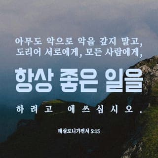 데살로니가전서 5:15-22 - 어느 누구도 결코 악을 악으로 갚지 않도록 두루 살피십시오. 오히려 언제나 서로에게, 그리고 모든 사람에게, 선한 일을 하려고 애쓰십시오.
언제나 기뻐하십시오. 끊임없이 기도하십시오. 어떤 처지에서든지 감사하십시오. 이것이 그리스도 예수 안에서 여러분에게 바라시는 하나님의 뜻입니다.
성령의 불을 끄지 마십시오. 예언자들의 말을 멸시하지 마십시오. 그것이 하나님께로부터 오는 것인지 아닌지 확인하기 위해 모든 것을 시험해 보십시오. 그리고 좋은 것을 굳게 지키십시오. 모든 악을 멀리하십시오.