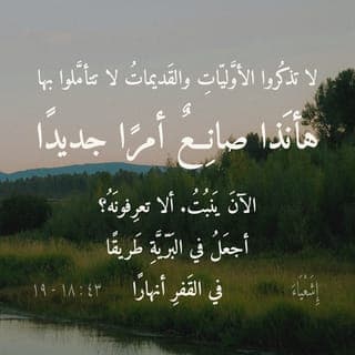 إِشَعْيَاءَ 18:43-19 - «لَا تَذْكُرُوا ٱلْأَوَّلِيَّاتِ، وَٱلْقَدِيمَاتُ لَا تَتَأَمَّلُوا بِهَا. هَأَنَذَا صَانِعٌ أَمْرًا جَدِيدًا. ٱلْآنَ يَنْبُتُ. أَلَا تَعْرِفُونَهُ؟ أَجْعَلُ فِي ٱلْبَرِّيَّةِ طَرِيقًا، فِي ٱلْقَفْرِ أَنْهَارًا.