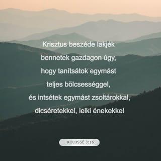 Kolossé 3:16-17 - Krisztus beszéde lakjék bennetek gazdagon úgy, hogy tanítsátok egymást teljes bölcsességgel, és intsétek egymást zsoltárokkal, dicséretekkel, lelki énekekkel; hálaadással énekeljetek szívetekben Istennek. Amit pedig szóltok vagy tesztek, mind az Úr Jézus nevében tegyétek, hálát adva az Atya Istennek őáltala.