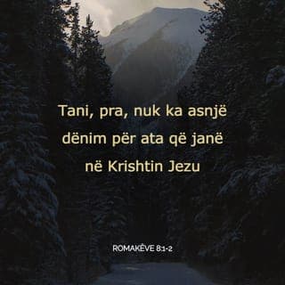 Romakëve 8:1-11 - Prandaj, tanimë nuk ka asnjë dënim për ata që i përkasin Krishtit Jezu, sepse ligji i Shpirtit që jep jetë përmes Krishtit Jezu, ju çliroi nga ligji i mëkatit dhe i vdekjes. Atë që nuk mund ta bënte ligji për shkak të dobësisë njerëzore, e bëri Perëndia duke dërguar Birin e vet në përngjasim me dobësinë njerëzore mëkatare. Për sa i takon mëkatit, ai e ndëshkoi mëkatin në dobësinë njerëzore, në mënyrë që kërkesat e drejta të ligjit të përmbushen në ne që nuk jetojmë sipas dobësisë njerëzore, por sipas Shpirtit.
Ata që jetojnë sipas dobësisë njerëzore, e kanë mendjen te gjërat e dobësisë njerëzore, por ata që jetojnë sipas Shpirtit, e kanë mendjen te gjërat e Shpirtit. Mendja te gjërat e dobësisë njerëzore të çon në vdekje, ndërsa mendja te gjërat e Shpirtit të çon në jetë dhe paqe. Prandaj mendja te gjërat e dobësisë njerëzore është në armiqësi me Perëndinë, pasi nuk i nënshtrohet ligjit të Perëndisë dhe as nuk mundet. Ata që jetojnë sipas dobësisë njerëzore, nuk mund t'i pëlqejnë Perëndisë.
Ju nuk jetoni sipas dobësisë njerëzore, por jetoni në Shpirt, përderisa Shpirti i Perëndisë banon në ju. Nëse ndonjë nuk e ka Shpirtin e Krishtit, ai nuk i përket Krishtit. Nëse Krishti është në ju, trupi juaj do të vdesë për shkak të mëkatit, por Shpirti ju jep jetë, për shkak se Perëndia ju ka bërë të drejtë. Nëse Shpirti i atij që e ngjalli Jezuin prej të vdekurve banon në ju, atëherë Perëndia që e ngjalli Krishtin prej të vdekurve, do t'u japë jetë edhe trupave tuaj vdekatarë përmes Shpirtit të tij që banon në ju.
