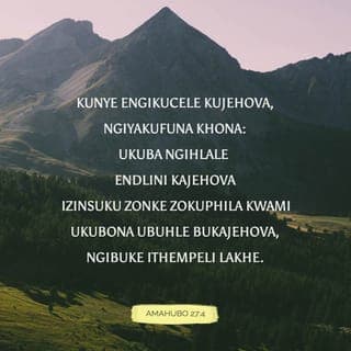 Amahubo 27:4-9 - Kunye engikucele kuJehova, ngiyakufuna; ukuze ngihlale endlini kaJehova zonke izinsuku zokuhamba kwami, ukuze ngibone inkazimulo kaJehova, ngibuze ethempelini lakhe.
Ngokuba uyangithukusa etendeni lakhe ngesikhathi sokuhlupheka; uyangithukusa endaweni yokucasha yetende lakhe; Uzongimisa phezu kwedwala.
Khathesi ikhanda lami lizakuphakama phezu kwezitha zami ezingihanqileyo; ngalokho ngiyakunikela ngemihlatshelo yokuthokoza etendeni lakhe; Ngifuna ukuhlabelela, yebo, ngifuna ukuhlabelela inkazimulo kaJehova.
Yizwa, Jehova, lapho ngikhala ngezwi lami; yiba nomusa kimi futhi, ungiphendule.
Lapho uthi: Dingani ubuso bami; inhliziyo yami yathi kuwe: Ngiyakufuna ubuso bakho, Jehova.
Ungangifihleli ubuso bakho; Ungayisusi inceku yakho ngokuthukuthela; ube lusizo kimi; ungangishiyi, ungangishiyi, Nkulunkulu wensindiso yami.
