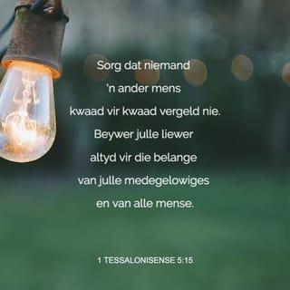 1 TESSALONISENSE 5:14-18 - Ons druk julle dit op die hart, broers: Wys die leeglêers onder julle tereg, praat die kleinmoediges moed in, help die swakkes, wees met almal geduldig. Sorg dat niemand 'n ander mens kwaad vir kwaad vergeld nie. Beywer julle liewer altyd vir die belange van julle medegelowiges en van alle mense.
Wees altyd bly. Bid gedurig. Wees in alle omstandighede dankbaar, want dit is wat God in Christus Jesus van julle verwag.