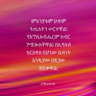 ወደ ሮም ሰዎች 3:23-27 - ሰዎች ሁሉ ኃጢአት ሠርተዋል፤ እግዚአብሔር የሰጣቸውንም ክብር አጥተዋል። ስለዚህ ሰዎች ኢየሱስ ክርስቶስ በፈጸመው በአዳኝነት ሥራ በእግዚአብሔር ጸጋ ብቻ ይጸድቃሉ። እግዚአብሔር ኢየሱስ ክርስቶስን መሥዋዕት አድርጎ ያቀረበው በእርሱ የሚያምኑ ሁሉ በደሙ የኃጢአታቸውን ስርየት እንዲያገኙ ነው፤ እግዚአብሔር ይህን ማድረጉ በትዕግሥቱ የቀድሞውን ኃጢአት እንዳልነበረ በማድረግ የራሱን ትክክለኛ ፍርድ ለመግለጥ ነው። በአሁኑም ዘመን እግዚአብሔር ራሱ ጻድቅ መሆኑን የሚያሳየው በኢየሱስ የሚያምኑትን ሁሉ በማጽደቅ ነው።
እንግዲህ የምንመካበት ነገር ምን አለ? በምንም አንመካም! የማንመካበትስ ምክንያት ምንድን ነው? ሕግን ስለምንፈጽም ነውን? አይደለም፤ ነገር ግን በእምነት ነው።
