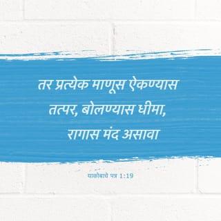 याकोब 1:19-26 - माझ्या प्रिय बंधूंनो, तुम्हांला हे कळते. तर प्रत्येक माणूस ऐकण्यास तत्पर, बोलण्यास धीमा, रागास मंद असावा;
कारण माणसाच्या रागाने देवाच्या नीतिमत्त्वाचे कार्य घडत नाही.
म्हणून सर्व मलिनता व उचंबळून आलेला दुष्टभाव सोडून, तुमच्या जिवांचे तारण करण्यास समर्थ असे मुळावलेले वचन सौम्यतेने स्वीकारा.
वचनाप्रमाणे आचरण करणारे असा, केवळ ऐकणारे असू नका; अशाने तुम्ही स्वतःची फसवणूक करता.
कारण जर कोणी वचन नुसते ऐकून घेतो व त्याप्रमाणे आचरण करत नाही, तर तो आरशात आपले शारीरिक मुख पाहणार्या माणसासारखा आहे;
तो स्वत:ला पाहून तेथून निघून जातो आणि आपण कसे होतो हे तेव्हाच विसरून जातो.
परंतु जो स्वातंत्र्याच्या परिपूर्ण नियमांचे निरीक्षण करून ते तसेच करत राहतो, तो ऐकून विसरणारा न होता, कृती करणारा होतो व त्याला आपल्या कार्यात धन्यता मिळेल.
आपण धर्माचरण करणारे आहोत, असे कोणाला वाटत असेल व तो आपल्या जिभेला आळा घालत नसेल, आणि आपल्या मनाची फसवणूक करून घेत असेल तर त्याचे धर्माचरण व्यर्थ आहे.