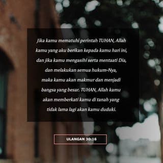 Ulangan 30:16 - Pada hari ini aku memerintahkan engkau untuk mengasihi TUHAN, Allahmu, dengan menjalani hidup menurut jalan-Nya dan berpegang teguh pada segala perintah-Nya, kanun-Nya, serta segala peraturan-Nya. Dengan demikian engkau akan hidup, bertambah ramai, dan diberkati TUHAN, Allahmu, di negeri yang akan kaumasuki untuk kaududuki kelak.
