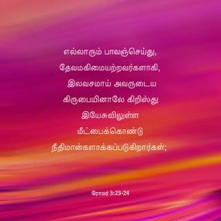 ரோமர் 3:23-25 - எல்லாரும் பாவஞ்செய்து, தேவமகிமையற்றவர்களாகி,
இலவசமாய் அவருடைய கிருபையினாலே கிறிஸ்து இயேசுவிலுள்ள மீட்பைக்கொண்டு நீதிமான்களாக்கப்படுகிறார்கள்;
தேவன் பொறுமையாயிருந்த முற்காலத்தில் நடந்த பாவங்களைத் தாம் பொறுத்துக்கொண்டதைக்குறித்துத் தம்முடைய நீதியைக் காண்பிக்கும்பொருட்டாகவும், தாம் நீதியுள்ளவரும், இயேசுவினிடத்தில் விசுவாசமாயிருக்கிறவனை நீதிமானாக்குகிறவருமாய் விளங்கும்படி, இக்காலத்திலே தமது நீதியைக் காண்பிக்கும் பொருட்டாகவும்