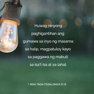 1 Mga Taga-Tesalonica 5:14-28 - Mga kapatid, ipinapakiusap din namin na inyong pagsabihan ang mga tamad, pasiglahin ang mahihinang-loob, at kalingain ang mga mahihina. Pagtiyagaan ninyo silang lahat. Huwag ninyong paghigantihan ang gumawa sa inyo ng masama; sa halip, magpatuloy kayo sa paggawa ng mabuti sa isa't isa at sa lahat.
Magalak kayong lagi, palagi kayong manalangin, at magpasalamat kayo sa Diyos sa lahat ng pagkakataon; sapagkat ito ang kalooban ng Diyos para sa inyo sa inyong pakikipag-isa kay Cristo Jesus.
Huwag na ninyong hadlangan ang Espiritu Santo. Huwag na ninyong bale-walain ang anumang pahayag mula sa Diyos. Suriin ninyo ang lahat ng bagay at gawin ang mabuti. Lumayo kayo sa lahat ng uri ng kasamaan.
Nawa'y lubusan kayong gawing banal ng Diyos na siyang nagbibigay ng kapayapaan. At nawa'y panatilihin niyang walang kapintasan ang buo ninyong katauhan, ang espiritu, kaluluwa at katawan, hanggang sa pagparito ng ating Panginoong Jesu-Cristo. Tapat ang tumawag sa inyo, at gagawin niya ang mga bagay na ito.
Mga kapatid, ipanalangin din ninyo kami.
Batiin ninyo ang lahat ng mga mananampalataya bilang kapatid kay Cristo. Ipinapakiusap namin sa inyo sa pangalan ng Panginoon na basahin ang sulat na ito sa lahat ng mga kapatid.
Sumainyo nawa ang pagpapala ng ating Panginoong Jesu-Cristo.