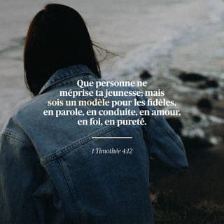 1 Timothée 4:12 - Que personne ne te méprise à cause de ta jeunesse. {Que personne ne te regarde comme une personne sans importance à cause de l'affaire de ta jeunesse.} Mais sois un modèle pour les croyants en parole, en conduite, en amour, en foi et en pureté. {Mais fais toujours de bonnes affaires, pour que les croyants voient ces affaires à travers toi et qu'ils fassent comme tu le fais, dans des paroles, dans le fait de marcher, dans l'amour, dans la foi, et dans le fait de faire des affaires avec un coeur pur.}