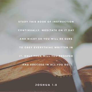 Joshua 1:8 - Study this Book of Instruction continually. Meditate on it day and night so you will be sure to obey everything written in it. Only then will you prosper and succeed in all you do.