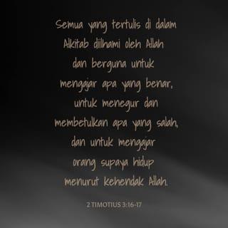 2 Timotius 3:10-17 - Tetapi engkau telah mengikuti ajaranku, cara hidupku, pendirianku, imanku, kesabaranku, kasihku dan ketekunanku. Engkau telah ikut menderita penganiayaan dan sengsara seperti yang telah kuderita di Antiokhia dan di Ikonium dan di Listra. Semua penganiayaan itu kuderita dan Tuhan telah melepaskan aku dari padanya. Memang setiap orang yang mau hidup beribadah di dalam Kristus Yesus akan menderita aniaya, sedangkan orang jahat dan penipu akan bertambah jahat, mereka menyesatkan dan disesatkan. Tetapi hendaklah engkau tetap berpegang pada kebenaran yang telah engkau terima dan engkau yakini, dengan selalu mengingat orang yang telah mengajarkannya kepadamu. Ingatlah juga bahwa dari kecil engkau sudah mengenal Kitab Suci yang dapat memberi hikmat kepadamu dan menuntun engkau kepada keselamatan oleh iman kepada Kristus Yesus. Segala tulisan yang diilhamkan Allah memang bermanfaat untuk mengajar, untuk menyatakan kesalahan, untuk memperbaiki kelakuan dan untuk mendidik orang dalam kebenaran. Dengan demikian tiap-tiap manusia kepunyaan Allah diperlengkapi untuk setiap perbuatan baik.