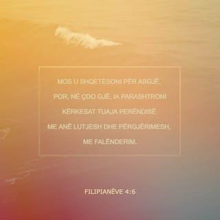 Filipianëve 4:6-13 - Mos u shqetësoni për asgjë, por për çdo gjë drejtojani kërkesat tuaja Perëndisë me lutje, me përgjërime e me falënderime. Paqja e Perëndisë, që shkon përtej zgjuarsisë së mendjes njerëzore, do të ruajë zemrat dhe mendimet tuaja, që të jenë pranë Krishtit Jezu.
Së fundi, vëllezër, kini në mendje të gjitha sa janë të vërteta, sa janë të ndershme, sa janë të drejta, sa janë të dëlira, sa janë të dashura, të gjitha sa kanë emër të mirë, sa janë të virtytshme dhe sa janë të denja për t'u lavdëruar. Bëni gjithçka që keni mësuar e keni marrë prej meje dhe që keni dëgjuar e keni parë në mua. Perëndia i paqes do të jetë me ju.
U gëzova shumë në Zotin që tani më në fund e rigjallëruat përkujdesjen tuaj për mua. Në të vërtetë ju e kishit në mendje, por nuk ju ishte dhënë rasti ta tregonit. Nuk e them këtë se jam në nevojë, sepse unë kam mësuar të jem i kënaqur në çdo rrethanë. Unë e di çfarë do të thotë të jesh në nevojë dhe e di çfarë do të thotë të kesh me tepri. Në çdo rrethanë e në çdo gjë jam mësuar edhe të jem i ngopur, edhe të kem uri; edhe të kem me tepri, edhe të jem në nevojë. Unë mund të bëj gjithçka përmes Krishtit që më forcon.