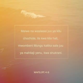 Flp 4:5-9 - Upole wenu na ujulikane na watu wote. Bwana yu karibu. Msijisumbue kwa neno lo lote; bali katika kila neno kwa kusali na kuomba, pamoja na kushukuru, haja zenu na zijulikane na Mungu. Na amani ya Mungu, ipitayo akili zote, itawahifadhi mioyo yenu na nia zenu katika Kristo Yesu.
Hatimaye, ndugu zangu, mambo yo yote yaliyo ya kweli, yo yote yaliyo ya staha, yo yote yaliyo ya haki, yo yote yaliyo safi, yo yote yenye kupendeza, yo yote yenye sifa njema; ukiwapo wema wo wote, ikiwapo sifa nzuri yo yote, yatafakarini hayo. Mambo mliyojifunza kwangu na kuyapokea, na kuyasikia na kuyaona kwangu, yatendeni hayo; na Mungu wa amani atakuwa pamoja nanyi.