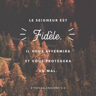 2 Thessaloniciens 3:3 - Mais le Seigneur est digne de confiance. {Mais le Seigneur mérite qu'on se fie en lui de tout coeur.} Il vous fortifiera dans votre foi, et vous gardera du Mauvais {vous gardera à cause de l'affaire du Malfaiteur}.