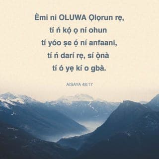 Isa 48:17-18 - Bayi li Oluwa wi, Olurapada rẹ, Ẹni-Mimọ Israeli: Emi li Oluwa Ọlọrun rẹ, ti o kọ́ ọ fun èrè, ẹniti o tọ́ ọ li ọ̀na ti iwọ iba ma lọ.
Ibaṣepe iwọ fi eti si ofin mi! nigbana ni alafia rẹ iba dabi odo, ati ododo rẹ bi ìgbi-omi okun.