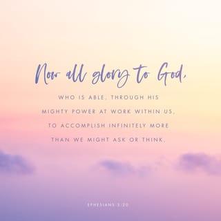 Ephesians 3:20-21 - With God’s power working in us, he can do much, much more than anything we can ask or think of. To him be glory in the church and in Christ Jesus for all time, forever and ever. Amen.