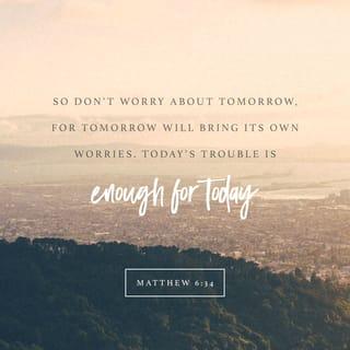Matthew 6:33-34 - Seek the Kingdom of God above all else, and live righteously, and he will give you everything you need.
“So don’t worry about tomorrow, for tomorrow will bring its own worries. Today’s trouble is enough for today.