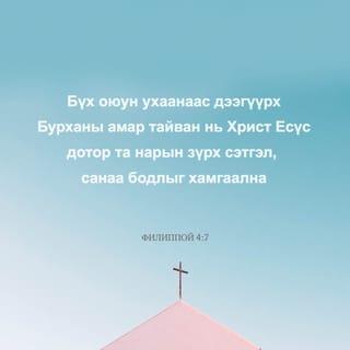 Филиппой 4:6-13 - Юунд ч санаа бүү зов. Харин аливаа зүйлд залбирлаараа болон гуйлтаараа талархалтайгаар хүсэлтээ Бурханд мэдүүл. Бүх оюун ухааныг давах Бурханы амар тайван нь та нарын сэтгэл санааг Христ Есүс дотор хамгаална. Эцэст нь, ах дүү нар аа, юу нь үнэн, юу нь хүндэтгэлтэй, юу нь зөв, юу нь ариун, юу нь сайхан, юу нь сайшаалтайг, мөн аливаа сайн үйл байвал, магтууштай ямар нэгэн юм байгаа бол эдгээрийг тунгаацгаа. Та нар надаас суралцсан, хүлээн авсан, сонссон, харснаа хэрэгжүүл. Амар тайвны Бурхан та нартай хамт байх болно.
Эцэст нь миний төлөө санаа тавих чинь сэргэсэнд би Эзэнд маш их баярлаж байна. Үнэндээ та нар санаа тавьж байсан боловч үзүүлэх боломж нь байсангүй. Би үүнийг дутагдсаны улмаас ярьж байгаа юм биш. Учир нь би байгаадаа сэтгэл хангалуун байж сурсан юм. Би тарчигхан байхыг ч мэднэ, элбэг дэлбэг байхыг ч мэднэ. Ямар ч, аливаа нөхцөл байдалд цатгалан болон өлсгөлөн байх, элбэг байх, дутагдахын аль алины нууцад би суралцсан. Намайг хүчирхэгжүүлэгч Түүгээр би бүгдийг хийж чадна.