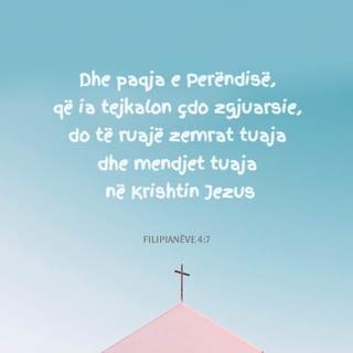Filipianëve 4:7-9 - Paqja e Perëndisë, që shkon përtej zgjuarsisë së mendjes njerëzore, do të ruajë zemrat dhe mendimet tuaja, që të jenë pranë Krishtit Jezu.
Së fundi, vëllezër, kini në mendje të gjitha sa janë të vërteta, sa janë të ndershme, sa janë të drejta, sa janë të dëlira, sa janë të dashura, të gjitha sa kanë emër të mirë, sa janë të virtytshme dhe sa janë të denja për t'u lavdëruar. Bëni gjithçka që keni mësuar e keni marrë prej meje dhe që keni dëgjuar e keni parë në mua. Perëndia i paqes do të jetë me ju.