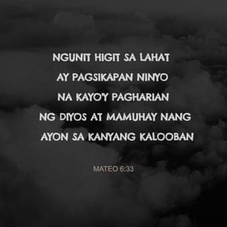 Mateo 6:33-34 - Subalit pagsikapan muna ninyong gawin kung ano ang mahalaga sa kaharian ng Diyos at sundin ang kanyang kalooban, at lahat ng mga pangangailangang ito ay ipagkakaloob niya sa inyo. Kaya huwag ninyong alalahanin ang mangyayari bukas; bukas nʼyo na lamang harapin ang mga nakatakdang kabalisahan nito. Sapat na ang mga kabalisahan ng bawat araw.”