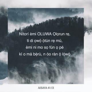 Isa 41:13-16 - Nitori emi Oluwa Ọlọrun rẹ yio di ọwọ́ ọ̀tun rẹ mu, emi o wi fun ọ pe, Má bẹ̀ru; emi o ràn ọ lọwọ.
Má bẹ̀ru, iwọ Jakobu kòkoro, ati ẹnyin ọkunrin Israeli; emi o ràn ọ lọwọ, bẹ̃ni Oluwa ati Oluràpada rẹ wi, Ẹni-mimọ́ Israeli.
Kiyesi i, emi ti ṣe ọ bi ohun-èlo ipakà mimú titun ti o ni ehín; iwọ o tẹ̀ awọn òke-nla, iwọ o si gún wọn kunná, iwọ o si sọ awọn oke kékèké di iyàngbo.
Iwọ o fẹ́ wọn, ẹfũfu yio si fẹ́ wọn lọ, ãjà yio si tú wọn ká: iwọ o si yọ̀ ninu Oluwa, iwọ o si ṣogo ninu Ẹni-Mimọ Israeli.