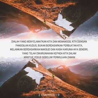 2 Timotius 1:8-14 - Jadi janganlah malu bersaksi tentang Tuhan kita dan janganlah malu karena aku, seorang hukuman karena Dia, melainkan ikutlah menderita bagi Injil-Nya oleh kekuatan Allah. Dialah yang menyelamatkan kita dan memanggil kita dengan panggilan kudus, bukan berdasarkan perbuatan kita, melainkan berdasarkan maksud dan kasih karunia-Nya sendiri, yang telah dikaruniakan kepada kita dalam Kristus Yesus sebelum permulaan zaman dan yang sekarang dinyatakan oleh kedatangan Juruselamat kita Yesus Kristus, yang oleh Injil telah mematahkan kuasa maut dan mendatangkan hidup yang tidak dapat binasa. Untuk Injil inilah aku telah ditetapkan sebagai pemberita, sebagai rasul dan sebagai guru. Itulah sebabnya aku menderita semuanya ini, tetapi aku tidak malu; karena aku tahu kepada siapa aku percaya dan aku yakin bahwa Dia berkuasa memeliharakan apa yang telah dipercayakan-Nya kepadaku hingga pada hari Tuhan. Peganglah segala sesuatu yang telah engkau dengar dari padaku sebagai contoh ajaran yang sehat dan lakukanlah itu dalam iman dan kasih dalam Kristus Yesus. Peliharalah harta yang indah, yang telah dipercayakan-Nya kepada kita, oleh Roh Kudus yang diam di dalam kita.