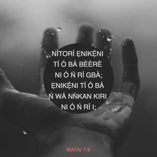 Mat 7:7-12 - Bère, a o si fifun nyin; wá kiri, ẹnyin o si ri; kànkun, a o si ṣí i silẹ fun nyin.
Nitori ẹnikẹni ti o bère nri gbà; ẹniti o ba si wá kiri nri: ẹniti o ba si nkànkun, li a o ṣí i silẹ fun.
Tabi ọkunrin wo ni ti mbẹ ninu nyin, bi ọmọ rẹ̀ bère akara, ti o jẹ fi okuta fun u?
Tabi bi o bère ẹja, ti o jẹ fun u li ejò?
Njẹ bi ẹnyin ti iṣe enia buburu, ba mọ̀ bi ã ti fi ẹ̀bun rere fun awọn ọmọ nyin, melomelo ni Baba nyin ti mbẹ li ọrun yio fi ohun rere fun awọn ti o bère lọwọ rẹ̀?
Nitorina gbogbo ohunkohun ti ẹnyin ba nfẹ ki enia ki o ṣe si nyin, bẹ̃ni ki ẹnyin ki o si ṣe si wọn gẹgẹ; nitori eyi li ofin ati awọn woli.