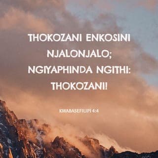KwabaseFilipi 4:4-9 - Thokozani eNkosini njalonjalo; ngiyaphinda ngithi: Thokozani! Ukubekezela kwenu akwaziwe ngabantu bonke; iNkosi iseduze. Ningakhathazeki ngalutho, kepha kukho konke izicelo zenu mazaziwe nguNkulunkulu ngokukhuleka nokunxusa kanye nokubonga. Ukuthula kukaNkulunkulu okudlula ukuqonda konke kuyakulondoloza izinhliziyo zenu nemicabango yenu kuKristu Jesu.
Elokugcina, bazalwane, konke okuyiqiniso, konke okuhloniphekayo, konke okulungileyo, konke okumhlophe, konke okuthandekayo, konke okutusekayo, noma kukhona okuhle, noma kukhona okubongekayo, zindlani ngalokho; enakufunda, nakwamukela, nakuzwa, nakubona kimi, kwenzeni lokho; khona uNkulunkulu wokuthula uyakuba nani.
