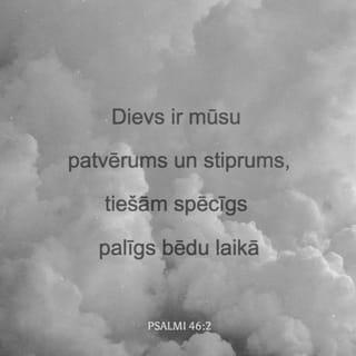 Psalmi 46:1-11 - Dziedātāju vadonim. No korahītu dziesmām augstām balsīm. Dievs ir mūsu patvērums un stiprums, tiešām spēcīgs palīgs bēdu laikā. Tāpēc mēs nebīstamies, kaut arī zeme zustu un kalni pašā jūras vidū nogrimtu. Lai jūras ūdeņi krāc, lai ceļas viļņi, un lai no bangu trakošanas visi kalni dreb. Tas Kungs Cebaots ir pie mums, mūsu stiprā pils ir Jēkaba Dievs! (Sela.) Taču Dieva pilsētu iepriecina Viņa strauti, tie iepriecina Viņa svētnīcu, kas Visuaugstākajam ir par mājokli. Dievs ir šai pilsētā, tās pamati negrīļosies. Dievs tai palīdz, jau rītam austot. Tautas trako, un valstis krīt, zeme izkūst, kad Viņš paceļ Savu balsi. Tas Kungs Cebaots ir ar mums, Jēkaba Dievs ir mūsu stiprā pils! (Sela.) Nāciet un skataities Tā Kunga darbus, kas iztrūcina zemi, kas liek kariem mitēties visā pasaulē, kas salauž stopus, kas šķēpus sadauza un bruņas ar uguni sadedzina! "Rimstieties un atzīstiet, ka Es esmu Dievs, cildināms tautu starpā, cildināms pa visu pasauli!"