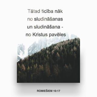 Romiešiem 10:17-21 - Tātad ticība nāk no sludināšanas un sludināšana - no Kristus pavēles, tad nu es jautāju: vai viņiem nav sludināts? Un kā vēl! "Pa visu zemi ir izgājusi viņu balss skaņa, līdz pasaules galam viņu vārdi." Es jautāju: kā tad Israēls nav sapratis? Jau Mozus saka: Es jūs darīšu greizsirdīgus uz tautu, kas nav Mana, dusmīgus uz nesapratīgu tautu. Bet Jesaja visai pārdroši saka: Es devos pazīstams tādiem, kas Mani nemeklēja, un atklāju Sevi tādiem, kas pēc Manis nevaicāja. Bet par Israēlu viņš saka: augu dienu Es Savas rokas turēju izplestas pret tautu, kas bija nepaklausīga un spītīga.